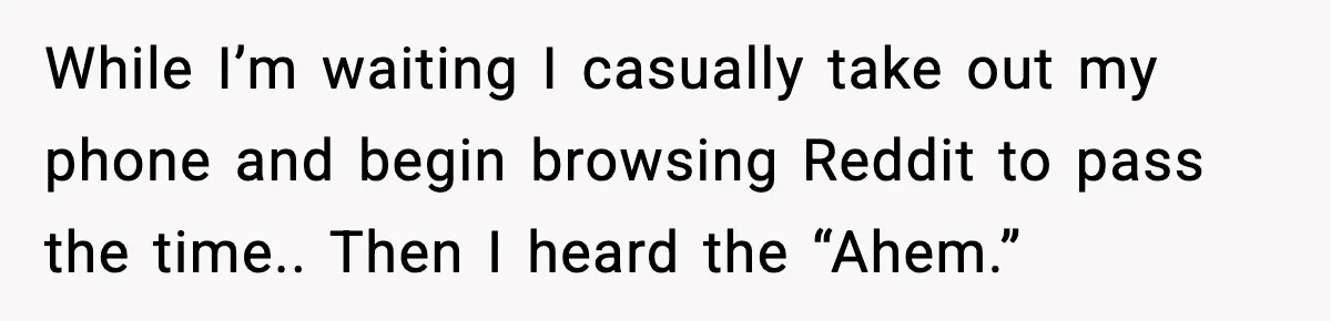 While I’m waiting I casually take out my phone and begin browsing Reddit to pass the time.. Then I heard the “Ahem.”