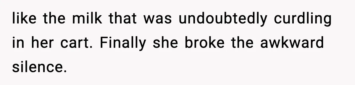 like the milk that was undoubtedly curdling in her cart. Finally she broke the awkward silence.