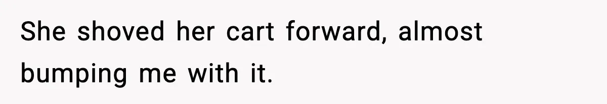 She shoved her cart forward, almost bumping me with it.