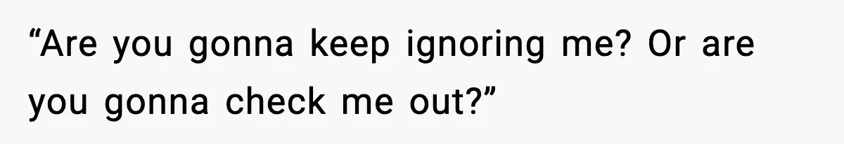 “Are you gonna keep ignoring me? Or are you gonna check me out?”