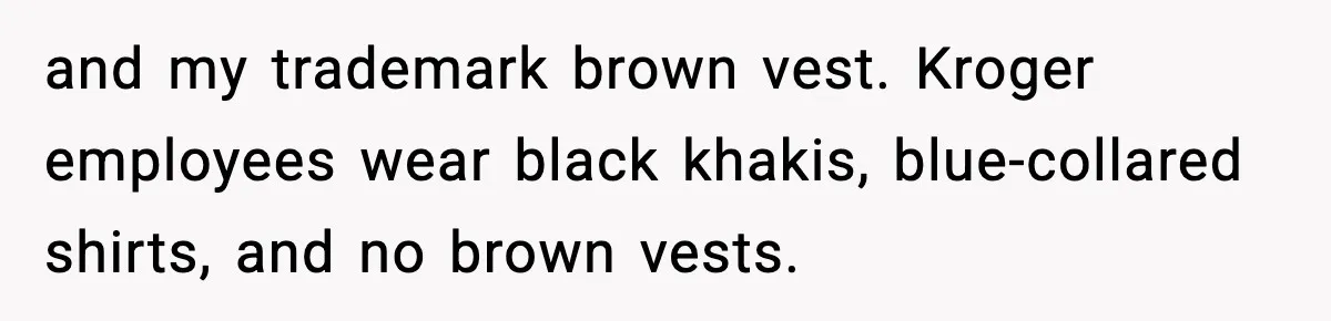 and my trademark brown vest. Kroger employees wear black khakis, blue-collared shirts, and no brown vests.