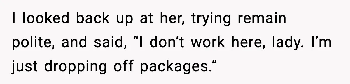 I looked back up at her, trying remain polite, and said, “I don’t work here, lady. I’m just dropping off packages.”