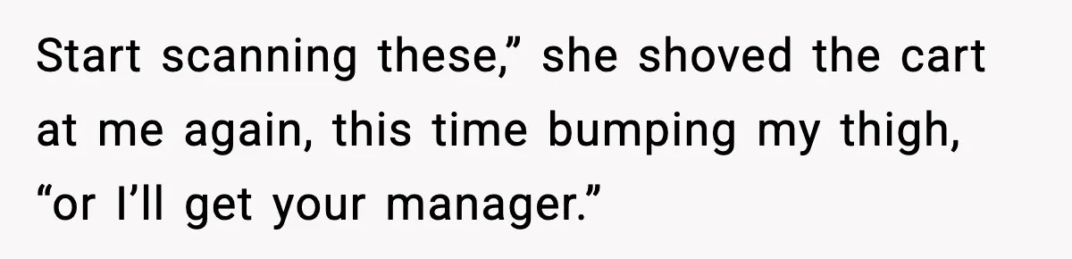 Start scanning these,” she shoved the cart at me again, this time bumping my thigh, “or I’ll get your manager.”
