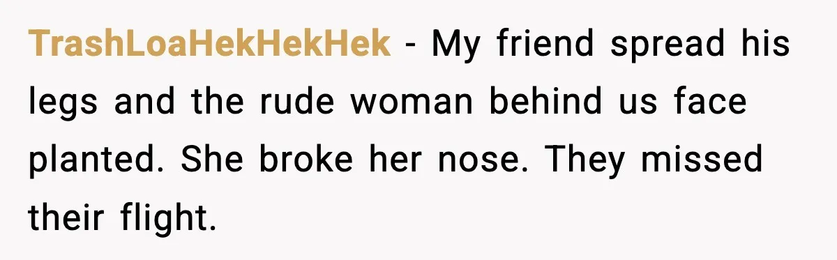 Traveler Stands Her Ground After Aggressive Couple Rams Her in Security Line TrashLoaHekHekHek - My friend spread his legs and the rude woman behind us face planted. She broke her nose. They missed their flight.