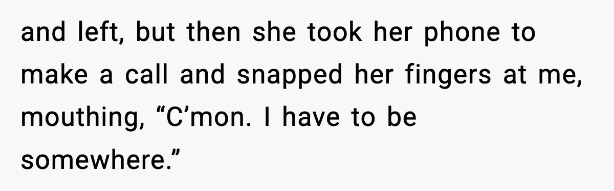and left, but then she took her phone to make a call and snapped her fingers at me, mouthing, “C’mon. I have to be somewhere.”