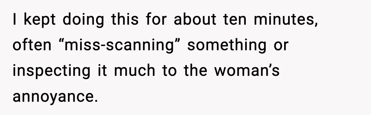 I kept doing this for about ten minutes, often “miss-scanning” something or inspecting it much to the woman’s annoyance.
