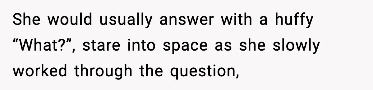 She would usually answer with a huffy “What?”, stare into space as she slowly worked through the question,