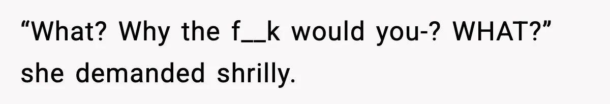 “What? Why the f__k would you-? WHAT?” she demanded shrilly.