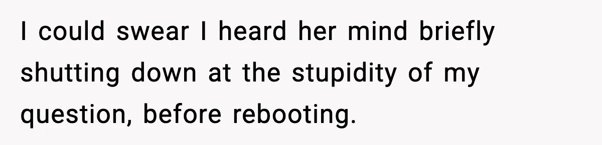 I could swear I heard her mind briefly shutting down at the stupidity of my question, before rebooting.