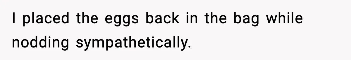 I placed the eggs back in the bag while nodding sympathetically.
