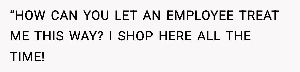 “HOW CAN YOU LET AN EMPLOYEE TREAT ME THIS WAY? I SHOP HERE ALL THE TIME!