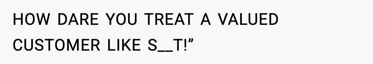 HOW DARE YOU TREAT A VALUED CUSTOMER LIKE S__T!”