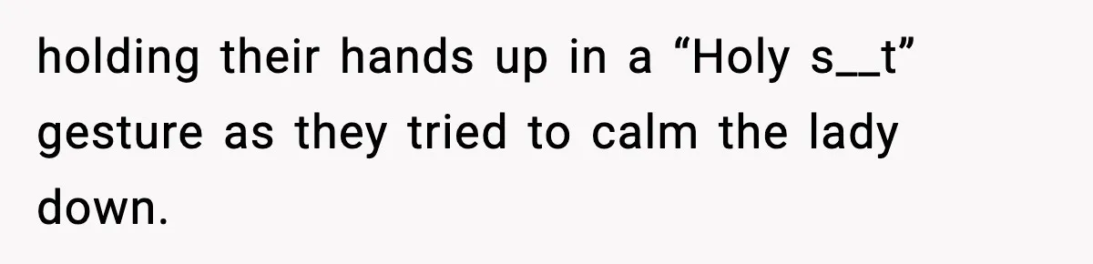 holding their hands up in a “Holy s__t” gesture as they tried to calm the lady down.