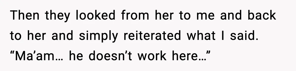 Then they looked from her to me and back to her and simply reiterated what I said. “Ma’am… he doesn’t work here…”