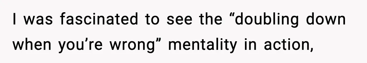 I was fascinated to see the “doubling down when you’re wrong” mentality in action,