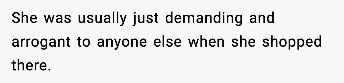 She was usually just demanding and arrogant to anyone else when she shopped there.
