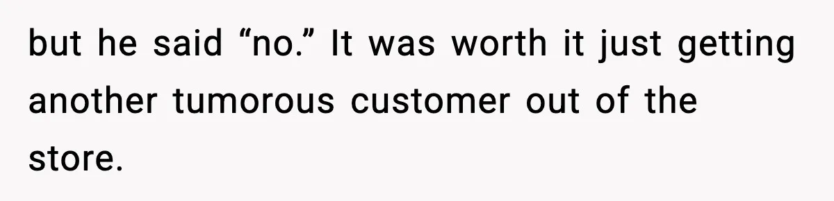 but he said “no.” It was worth it just getting another tumorous customer out of the store.