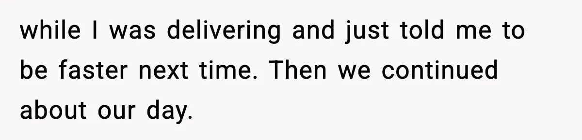 while I was delivering and just told me to be faster next time. Then we continued about our day.