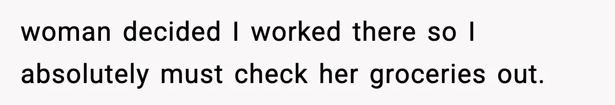 woman decided I worked there so I absolutely must check her groceries out.