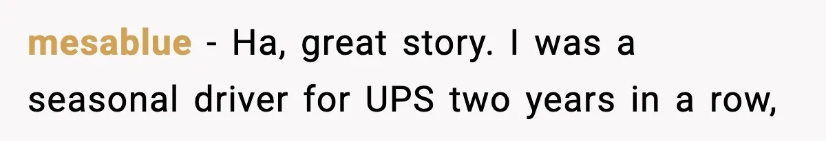 mesablue − Ha, great story. I was a seasonal driver for UPS two years in a row,