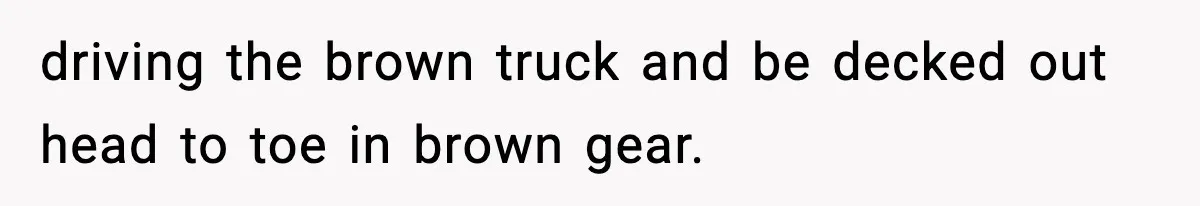 driving the brown truck and be decked out head to toe in brown gear.