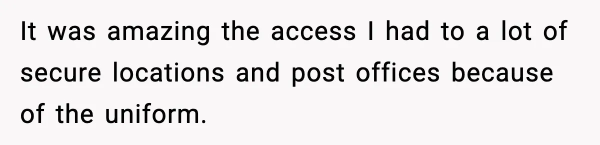 It was amazing the access I had to a lot of secure locations and post offices because of the uniform.