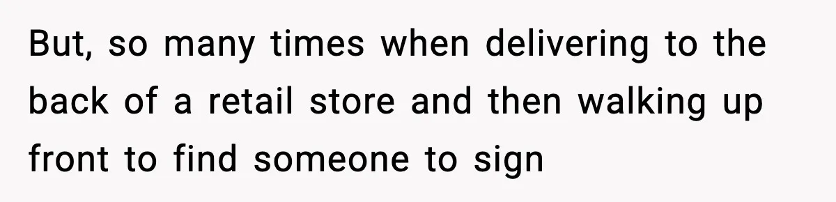 But, so many times when delivering to the back of a retail store and then walking up front to find someone to sign
