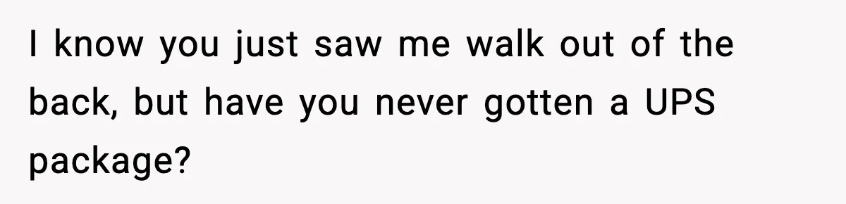 I know you just saw me walk out of the back, but have you never gotten a UPS package?