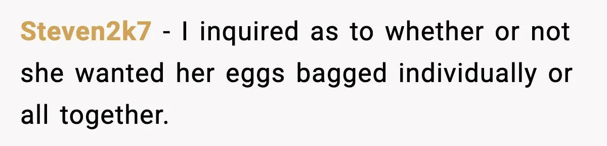 Steven2k7 − I inquired as to whether or not she wanted her eggs bagged individually or all together.