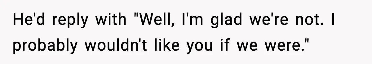 He'd reply with "Well, I'm glad we're not. I probably wouldn't like you if we were."