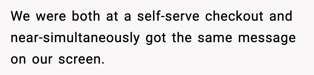 We were both at a self-serve checkout and near-simultaneously got the same message on our screen.