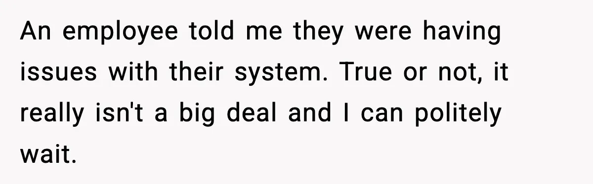 An employee told me they were having issues with their system. True or not, it really isn't a big deal and I can politely wait.