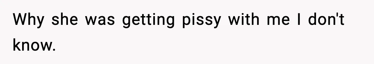 Why she was getting pissy with me I don't know.