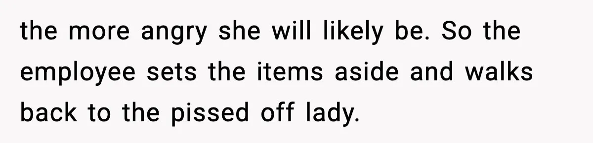 the more angry she will likely be. So the employee sets the items aside and walks back to the pissed off lady.