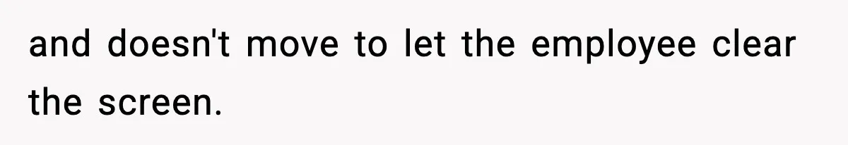 and doesn't move to let the employee clear the screen.