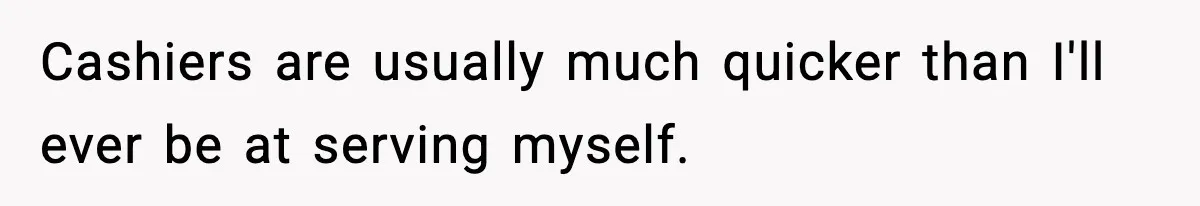 Cashiers are usually much quicker than I'll ever be at serving myself.