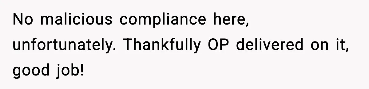 No malicious compliance here, unfortunately. Thankfully OP delivered on it, good job!