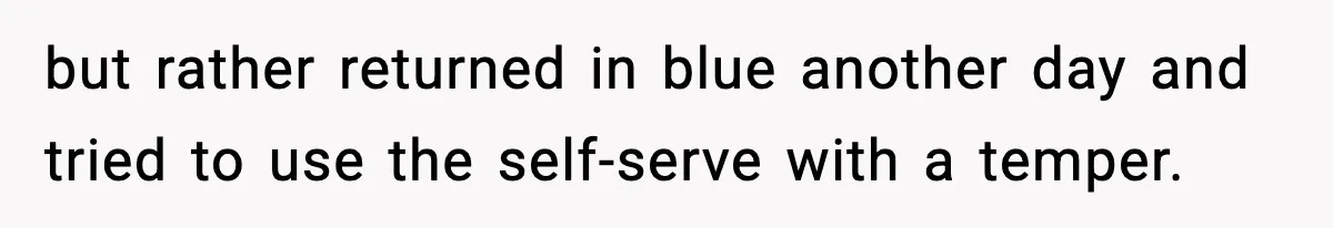 but rather returned in blue another day and tried to use the self-serve with a temper.