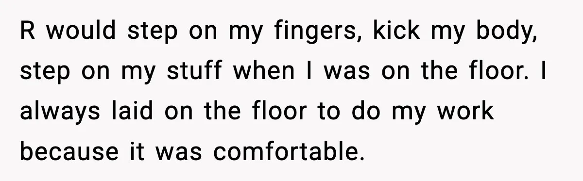 R would step on my fingers, kick my body, step on my stuff when I was on the floor. I always laid on the floor to do my work because...
