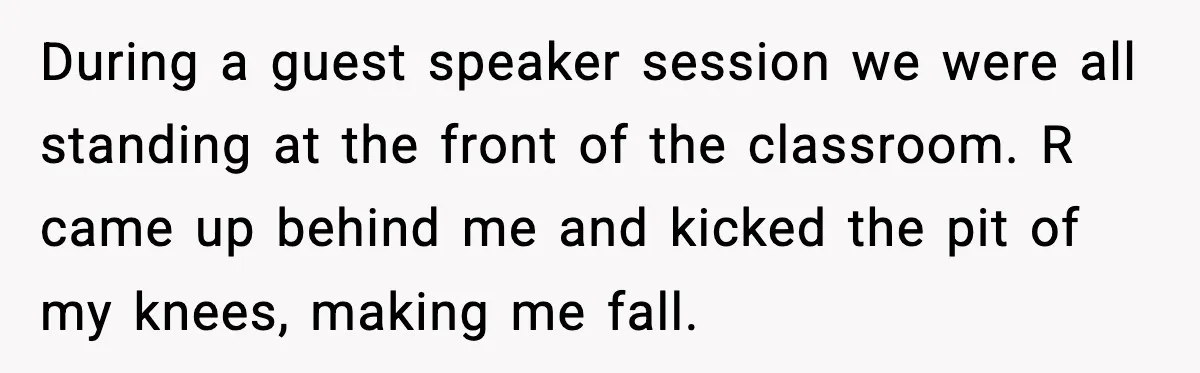 During a guest speaker session we were all standing at the front of the classroom. R came up behind me and kicked the pit of my knees, making me fall.