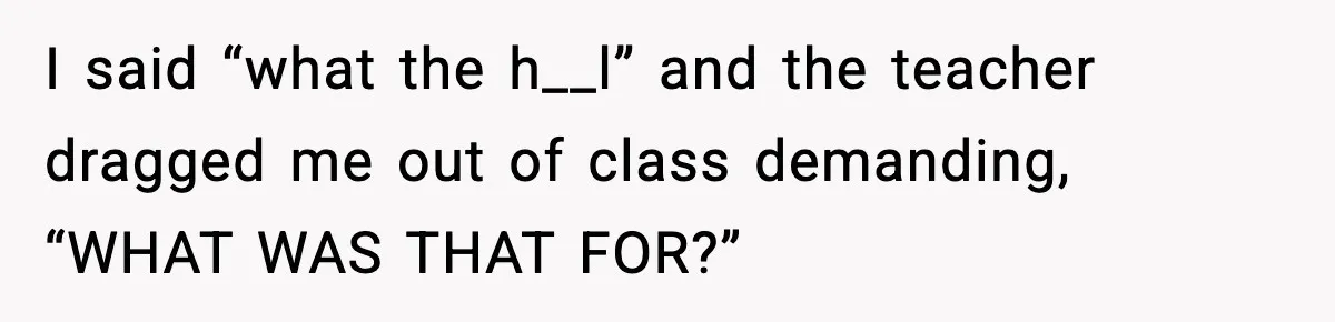 I said “what the h__l” and the teacher dragged me out of class demanding, “WHAT WAS THAT FOR?”