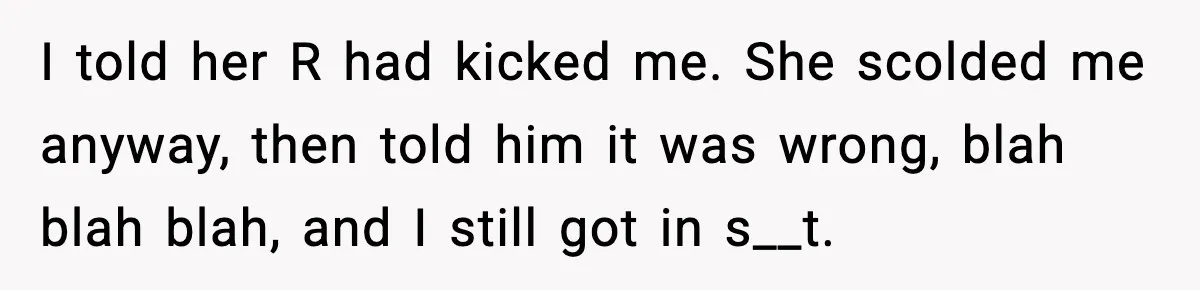 I told her R had kicked me. She scolded me anyway, then told him it was wrong, blah blah blah, and I still got in s__t.