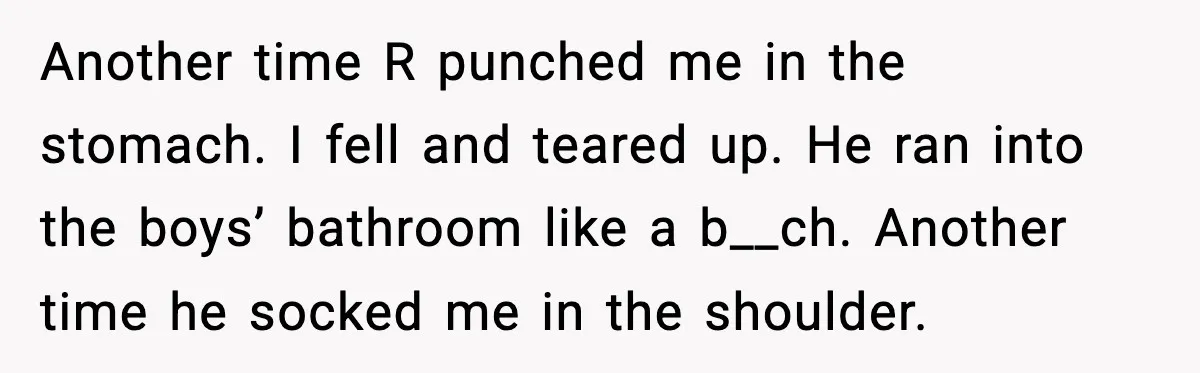 Another time R punched me in the stomach. I fell and teared up. He ran into the boys’ bathroom like a b__ch. Another time he socked me in the shoulder.