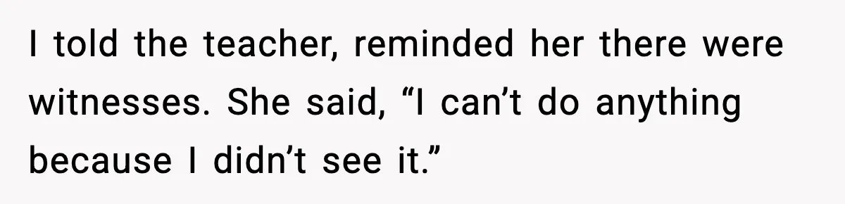 I told the teacher, reminded her there were witnesses. She said, “I can’t do anything because I didn’t see it.”
