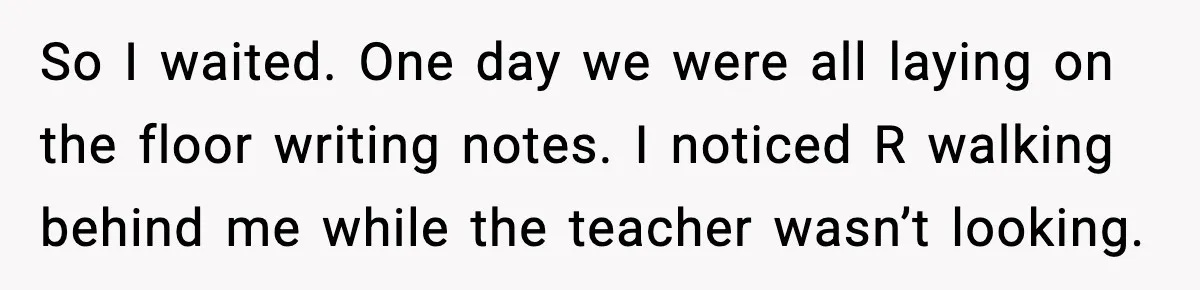So I waited. One day we were all laying on the floor writing notes. I noticed R walking behind me while the teacher wasn’t looking.