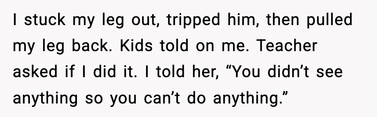I stuck my leg out, tripped him, then pulled my leg back. Kids told on me. Teacher asked if I did it. I told her, “You didn’t see anything so...