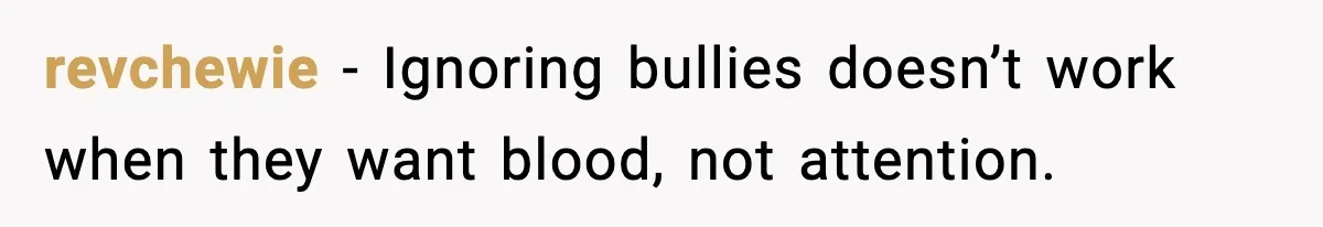revchewie - Ignoring bullies doesn’t work when they want blood, not attention.