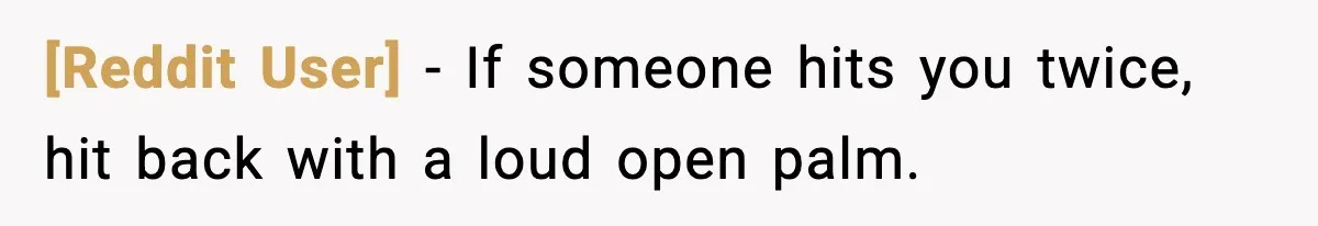 [Reddit User] - If someone hits you twice, hit back with a loud open palm.