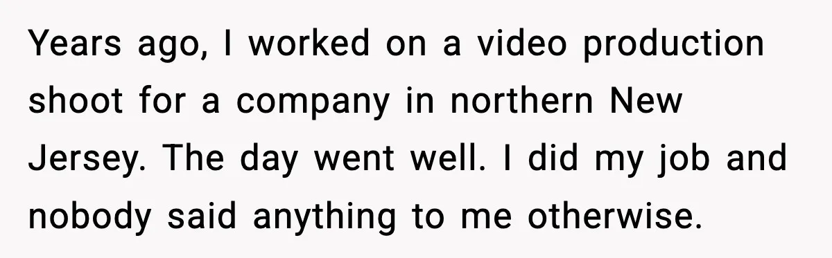Years ago, I worked on a video production shoot for a company in northern New Jersey. The day went well. I did my job and nobody said anything to me...