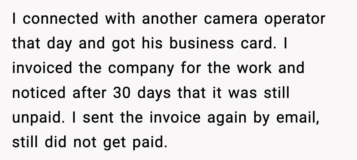 I connected with another camera operator that day and got his business card. I invoiced the company for the work and noticed after 30 days that it was still unpaid....